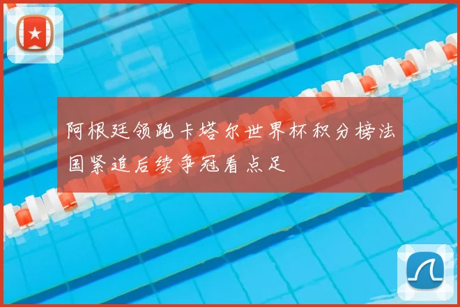 阿根廷领跑卡塔尔世界杯积分榜法国紧追后续争冠看点足