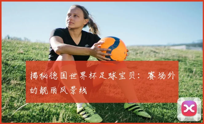 揭秘德国世界杯足球宝贝：赛场外的靓丽风景线